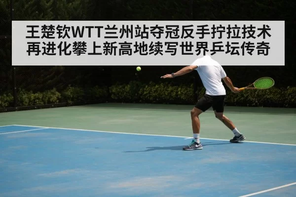 王楚钦WTT兰州站夺冠反手拧拉技术再进化攀上新高地续写世界乒坛传奇