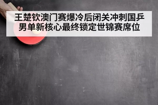 王楚钦澳门赛爆冷后闭关冲刺国乒男单新核心最终锁定世锦赛席位